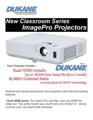 Dukane has introduced several new projectors with industry-leading
features
• Dual HDMI ports. The latest PCs and Mac now use HDMI for
video out. Two ports means you could have one of each or device
such as a blu-ray player both attached.
 