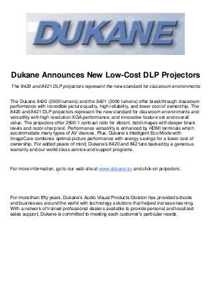 Dukane Announces New Low-Cost DLP Projectors
The 8420 and 8421 DLP projectors represent the new standard for classroom environments


The Dukane 8420 (2500 lumens) and the 8421 (3000 lumens) offer breakthrough classroom
performance with incredible picture quality, high reliability, and lower cost of ownership. The
8420 and 8421 DLP projectors represent the new standard for classroom environments and
versatility with high resolution XGA performance, and innovative feature set and overall
value. The projectors offer 2500:1 contrast ratio for vibrant, bold images with deeper black
levels and razor-sharp text. Performance versatility is enhanced by HDMI terminals which
accommodate many types of AV devices. Plus, Dukane’s Intelligent Eco Mode with
ImageCare combines optimal picture performance with energy savings for a lower cost of
ownership. For added peace of mind, Dukane’s 8420 and 8421are backed by a generous
warranty and our world-class service and support programs.



For more information, go to our web site at www.dukane/av and click on projectors.




For more than fifty years, Dukane’s Audio Visual Products Division has provided schools
and businesses around the world with technology solutions that helped increase learning.
With a network of trained professional dealers available to provide personal and localized
sales support, Dukane is committed to meeting each customer’s particular needs.
 