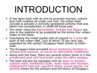 INTRODUCTION
• It has been built with an aim to promote tourism, culture
and craft creation all under one roof, the urban-haat
concept is actually a centrally sponsored scheme that was
taken into consideration in 2008-09 fiscal year.
• The other cities like Santiniketan, Kolkata and Siliguri are
also in the pipeline to be projected as the prime four urban-
haats of the state.
• Calculating the initial capital cost of around Rs 3 crore for
each of the urban Hatt, (out of which 70 per cent was
supposed by the center) Durgapur-Haat similar to Delhi-
haat.
• The Durgapur-haat provideS direct marketing facilities to
artisans and weavers, of course by eliminating middlemen.
• Along with the haat, there are several others joints in it like
amusement park and food joints under the same campus.
• The haat will also be equipped with an open-air theatre,
outdoor stalls, exhibitions stalls, water body with fountain,
underground reservoir, souvenir shops, paved spaces, car
parking meant for the artisans and art-lovers of Durgapur.
 