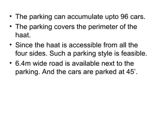 • The parking can accumulate upto 96 cars.
• The parking covers the perimeter of the
haat.
• Since the haat is accessible from all the
four sides. Such a parking style is feasible.
• 6.4m wide road is available next to the
parking. And the cars are parked at 45’.
 