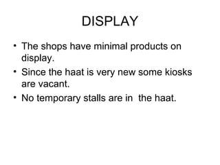 DISPLAY
• The shops have minimal products on
display.
• Since the haat is very new some kiosks
are vacant.
• No temporary stalls are in the haat.
 