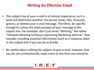 Trainings by Vidya Bhagwat
Writing An Effective Email
• The subject line of your e-mail is of utmost importance, as it is
what will determine whether the person reads, files, forwards,
ignores, or deletes your e-mail message. Therefore, be specific
enough to convey the main purpose of your message in the
subject line. For example, don’t just write “Meeting,” but rather
“Schedule Meeting to Discuss Upcoming Marketing Seminar.” Also,
consider including essential information (such as a response date)
in the subject line if you can do so briefly.
• Be careful when crafting the subject of your e-mail, however, that
you do not unintentionally imply more or less than you intend to.
 