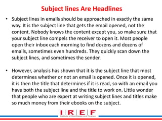 Trainings by Vidya Bhagwat
Subject lines Are Headlines
• Subject lines in emails should be approached in exactly the same
way. It is the subject line that gets the email opened, not the
content. Nobody knows the content except you, so make sure that
your subject line compels the receiver to open it. Most people
open their inbox each morning to find dozens and dozens of
emails, sometimes even hundreds. They quickly scan down the
subject lines, and sometimes the sender.
• However, analysis has shown that it is the subject line that most
determines whether or not an email is opened. Once it is opened,
it is then the title that determines if it is read, so with an email you
have both the subject line and the title to work on. Little wonder
that people who are expert at writing subject lines and titles make
so much money from their ebooks on the subject.
 