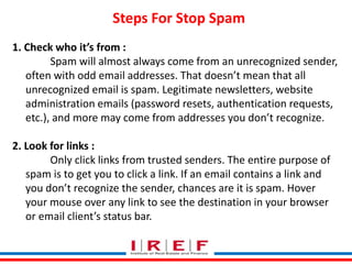 Trainings by Vidya Bhagwat
Steps For Stop Spam
1. Check who it’s from :
Spam will almost always come from an unrecognized sender,
often with odd email addresses. That doesn’t mean that all
unrecognized email is spam. Legitimate newsletters, website
administration emails (password resets, authentication requests,
etc.), and more may come from addresses you don’t recognize.
2. Look for links :
Only click links from trusted senders. The entire purpose of
spam is to get you to click a link. If an email contains a link and
you don’t recognize the sender, chances are it is spam. Hover
your mouse over any link to see the destination in your browser
or email client’s status bar.
 