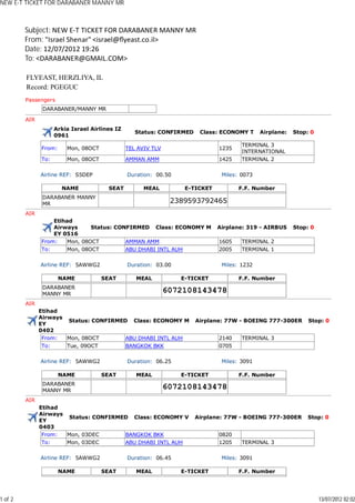 NEW E-T TICKET FOR DARABANER MANNY MR



         Subject: NEW E-T TICKET FOR DARABANER MANNY MR
         From: "Israel Shenar" <israel@ﬂyeast.co.il>
         Date: 12/07/2012 19:26
         To: <DARABANER@GMAIL.COM>

         FLYEAST, HERZLIYA, IL
         Record: PGEGUC
         Passengers
                DARABANER/MANNY MR

         AIR
                     Arkia Israel Airlines IZ
                                                   Status: CONFIRMED    Class: ECONOMY T     Airplane:   Stop: 0
                     0961
                                                                                      TERMINAL 3
               From:     Mon, 08OCT             TEL AVIV TLV                  1235
                                                                                      INTERNATIONAL
               To:       Mon, 08OCT             AMMAN AMM                     1425    TERMINAL 2

               Airline REF: S5DEP               Duration: 00.50                Miles: 0073

                       NAME             SEAT          MEAL         E-TICKET          F.F. Number
                DARABANER MANNY
                MR                                              2389593792465
         AIR
                   Etihad
                   Airways     Status: CONFIRMED Class: ECONOMY M             Airplane: 319 - AIRBUS     Stop: 0
                   EY 0516
               From:   Mon, 08OCT         AMMAN AMM                           1605    TERMINAL 2
               To:     Mon, 08OCT         ABU DHABI INTL AUH                  2005    TERMINAL 1

               Airline REF: 5AWWG2              Duration: 03.00                Miles: 1232

                       NAME           SEAT         MEAL           E-TICKET           F.F. Number
                DARABANER
                MANNY MR
                                                               6072108143478
         AIR
               Etihad
               Airways
                        Status: CONFIRMED Class: ECONOMY M             Airplane: 77W - BOEING 777-300ER       Stop: 0
               EY
               0402
                From:  Mon, 08OCT        ABU DHABI INTL AUH                   2140    TERMINAL 3
                To:    Tue, 09OCT        BANGKOK BKK                          0705

               Airline REF: 5AWWG2              Duration: 06.25                Miles: 3091

                       NAME           SEAT         MEAL           E-TICKET           F.F. Number
                DARABANER
                MANNY MR
                                                               6072108143478
         AIR
               Etihad
               Airways
                        Status: CONFIRMED Class: ECONOMY V             Airplane: 77W - BOEING 777-300ER      Stop: 0
               EY
               0403
                From:  Mon, 03DEC       BANGKOK BKK                           0820
                To:    Mon, 03DEC       ABU DHABI INTL AUH                    1205    TERMINAL 3

               Airline REF: 5AWWG2              Duration: 06.45                Miles: 3091

                       NAME           SEAT         MEAL           E-TICKET           F.F. Number




1 of 2                                                                                                             13/07/2012 02:02
 
