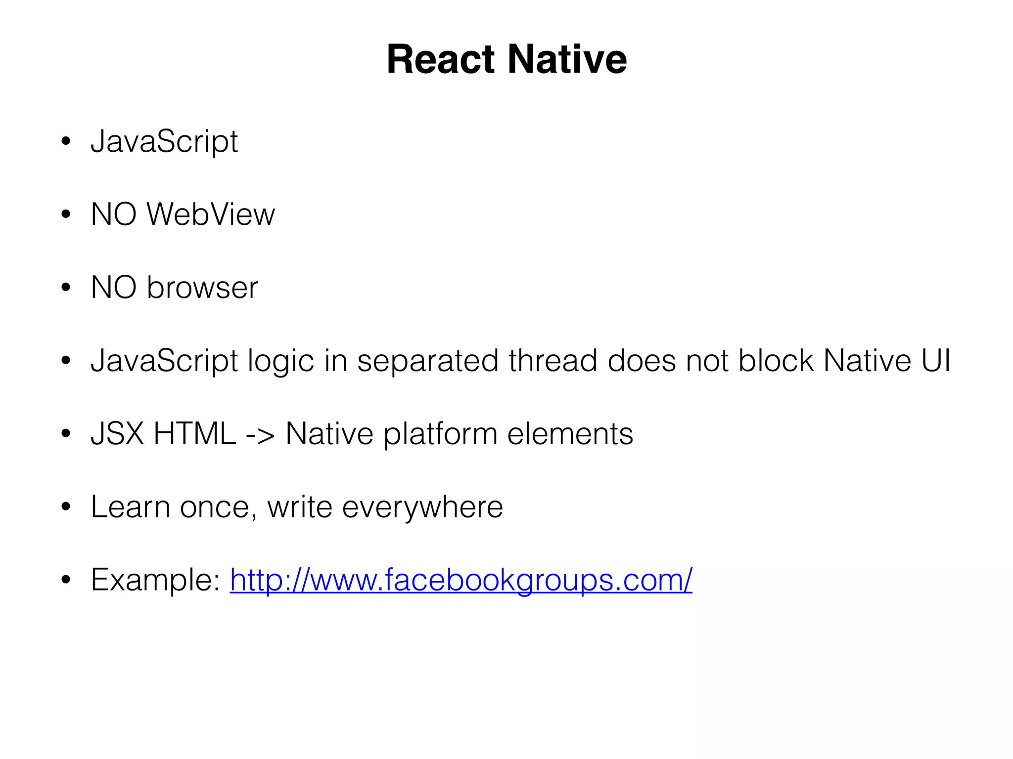 • JavaScript
• NO WebView
• NO browser
• JavaScript logic in separated thread does not block Native UI
• JSX HTML -> Native platform elements
• Learn once, write everywhere
• Example: http://www.facebookgroups.com/
React Native