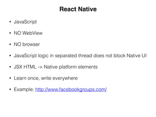• JavaScript
• NO WebView
• NO browser
• JavaScript logic in separated thread does not block Native UI
• JSX HTML -> Native platform elements
• Learn once, write everywhere
• Example: http://www.facebookgroups.com/
React Native
 
