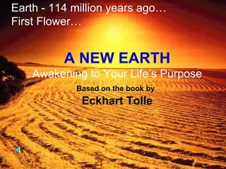 A NEW EARTH Awakening to Your Life’s Purpose Based on the book by   Eckhart Tolle Earth - 114 million years ago… First Flower… 