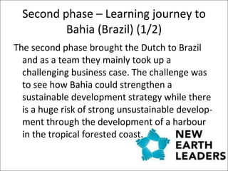 Second phase – Learning journey to Bahia (Brazil) (1/2) The second phase brought the Dutch to Brazil and as a team they mainly took up a challenging business case. The challenge was to see how Bahia could strengthen a sustainable development strategy while there is a huge risk of strong unsustainable develop-ment through the development of a harbour in the tropical forested coast.  