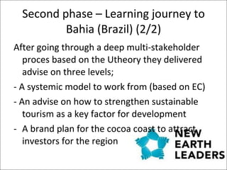 Second phase – Learning journey to Bahia (Brazil) (2/2) After going through a deep multi-stakeholder proces based on the Utheory they delivered advise on three levels;  - A systemic model to work from (based on EC) - An advise on how to strengthen sustainable tourism as a key factor for development A brand plan for the cocoa coast  to attract investors for the region 