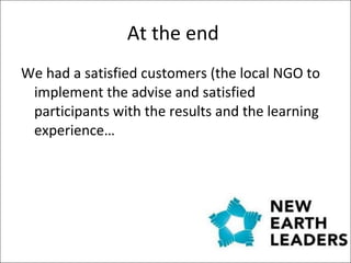 At the end  We had a satisfied customers (the local NGO to implement the advise and satisfied participants with the results and the learning experience…  