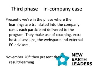 Third phase – in-company case Presently we’re in the phase where the learnings are translated into the company cases each participant delivered to the program. They make use of coaching, extra hosted sessions, the webspace and external EC-advisors.  November 26 th  they present their result/learning 
