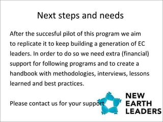 Next steps and needs  After the succesful pilot of this program we aim to replicate it to keep building a generation of EC leaders. In order to do so we need extra (financial)  support for following programs and to create a  handbook with methodologies, interviews, lessons  learned and best practices.  Please contact us for your support 