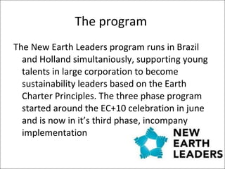 The program  The New Earth Leaders program runs in Brazil and Holland simultaniously, supporting young talents in large corporation to become sustainability leaders based on the Earth Charter Principles. The three phase program started around the EC+10 celebration in june and is now in it’s third phase, incompany implementation 