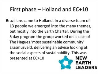 First phase – Holland and EC+10 Brazilians came to Holland. In a diverse team of 13 people we emerged into the many themes, but mostly into the Earth Charter. During the 5 day program the group worked on a case of The Hagues ‘most sustainable community’ Erasmusveld, delivering an advise looking at the social aspects of sustainability. This was presented at EC+10  