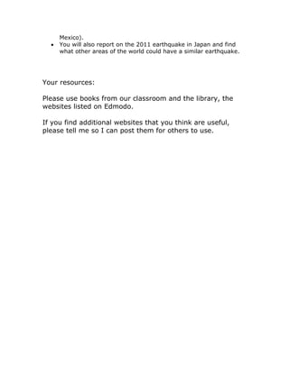 Mexico).
     You will also report on the 2011 earthquake in Japan and find
     what other areas of the world could have a similar earthquake.




Your resources:

Please use books from our classroom and the library, the
websites listed on Edmodo.

If you find additional websites that you think are useful,
please tell me so I can post them for others to use.
 