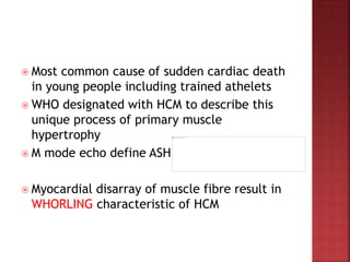  Most common cause of sudden cardiac death
in young people including trained athelets
 WHO designated with HCM to describe this
unique process of primary muscle
hypertrophy
 M mode echo define ASH
 Myocardial disarray of muscle fibre result in
WHORLING characteristic of HCM
 