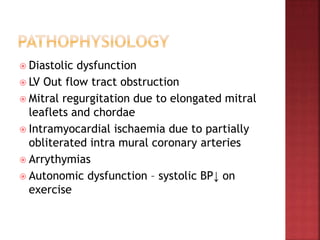  Diastolic dysfunction
 LV Out flow tract obstruction
 Mitral regurgitation due to elongated mitral
leaflets and chordae
 Intramyocardial ischaemia due to partially
obliterated intra mural coronary arteries
 Arrythymias
 Autonomic dysfunction – systolic BP↓ on
exercise
 