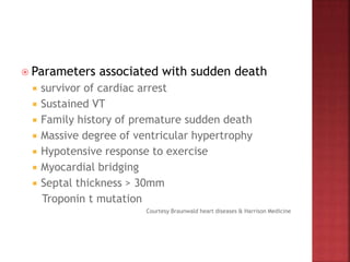  Parameters associated with sudden death
 survivor of cardiac arrest
 Sustained VT
 Family history of premature sudden death
 Massive degree of ventricular hypertrophy
 Hypotensive response to exercise
 Myocardial bridging
 Septal thickness > 30mm
Troponin t mutation
Courtesy Braunwald heart diseases & Harrison Medicine
 