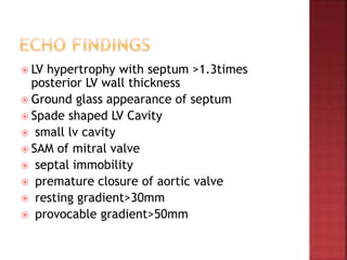  LV hypertrophy with septum >1.3times
posterior LV wall thickness
 Ground glass appearance of septum
 Spade shaped LV Cavity
 small lv cavity
 SAM of mitral valve
 septal immobility
 premature closure of aortic valve
 resting gradient>30mm
 provocable gradient>50mm
 