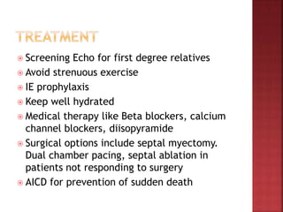 Screening Echo for first degree relatives
 Avoid strenuous exercise
 IE prophylaxis
 Keep well hydrated
 Medical therapy like Beta blockers, calcium
channel blockers, diisopyramide
 Surgical options include septal myectomy.
Dual chamber pacing, septal ablation in
patients not responding to surgery
 AICD for prevention of sudden death
 