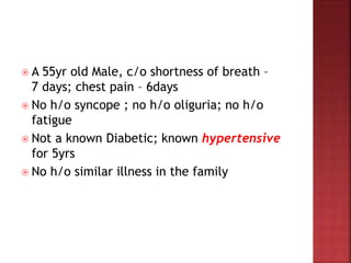  A 55yr old Male, c/o shortness of breath –
7 days; chest pain – 6days
 No h/o syncope ; no h/o oliguria; no h/o
fatigue
 Not a known Diabetic; known hypertensive
for 5yrs
 No h/o similar illness in the family
 