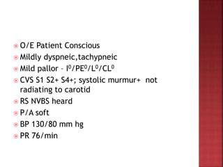  O/E Patient Conscious
 Mildly dyspneic,tachypneic
 Mild pallor – I0/PE0/L0/CL0
 CVS S1 S2+ S4+; systolic murmur+ not
radiating to carotid
 RS NVBS heard
 P/A soft
 BP 130/80 mm hg
 PR 76/min
 