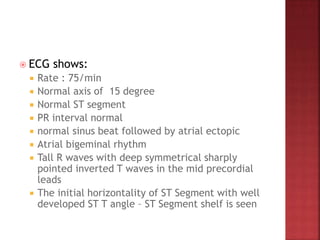  ECG shows:
 Rate : 75/min
 Normal axis of 15 degree
 Normal ST segment
 PR interval normal
 normal sinus beat followed by atrial ectopic
 Atrial bigeminal rhythm
 Tall R waves with deep symmetrical sharply
pointed inverted T waves in the mid precordial
leads
 The initial horizontality of ST Segment with well
developed ST T angle – ST Segment shelf is seen
 