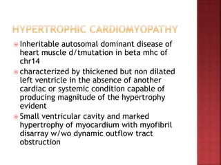  Inheritable autosomal dominant disease of
heart muscle d/tmutation in beta mhc of
chr14
 characterized by thickened but non dilated
left ventricle in the absence of another
cardiac or systemic condition capable of
producing magnitude of the hypertrophy
evident
 Small ventricular cavity and marked
hypertrophy of myocardium with myofibril
disarray w/wo dynamic outflow tract
obstruction
 