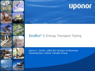 Ecoflex ®  |  Energy Transport Tubing Aaron C. Smith, LEED AP, Director of Business Development, Indoor Climate Group 