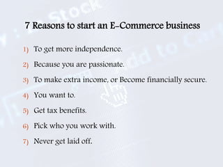 7 Reasons to start an E-Commerce business
1) To get more independence.
2) Because you are passionate.
3) To make extra income, or Become financially secure.
4) You want to.
5) Get tax benefits.
6) Pick who you work with.
7) Never get laid off.
 