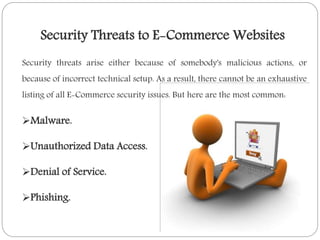 Security threats arise either because of somebody's malicious actions, or
because of incorrect technical setup. As a result, there cannot be an exhaustive
listing of all E-Commerce security issues. But here are the most common:
Malware.
Unauthorized Data Access.
Denial of Service.
Phishing.
Security Threats to E-Commerce Websites
 