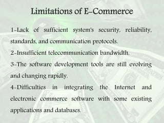 1-Lack of sufficient system's security, reliability,
standards, and communication protocols.
2-Insufficient telecommunication bandwidth.
3-The software development tools are still evolving
and changing rapidly.
4-Difficulties in integrating the Internet and
electronic commerce software with some existing
applications and databases.
Limitations of E-Commerce
 