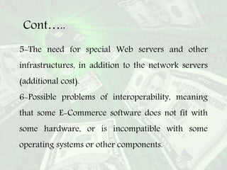 Cont…..
5-The need for special Web servers and other
infrastructures, in addition to the network servers
(additional cost).
6-Possible problems of interoperability, meaning
that some E-Commerce software does not fit with
some hardware, or is incompatible with some
operating systems or other components.
 