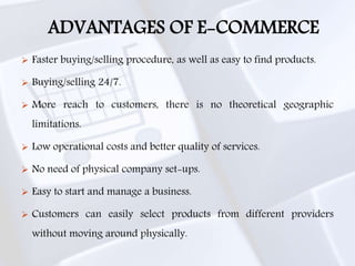 ADVANTAGES OF E-COMMERCE
 Faster buying/selling procedure, as well as easy to find products.
 Buying/selling 24/7.
 More reach to customers, there is no theoretical geographic
limitations.
 Low operational costs and better quality of services.
 No need of physical company set-ups.
 Easy to start and manage a business.
 Customers can easily select products from different providers
without moving around physically.
 