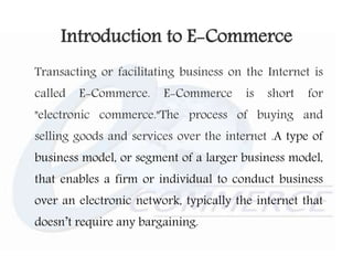 Introduction to E-Commerce
Transacting or facilitating business on the Internet is
called E-Commerce. E-Commerce is short for
"electronic commerce."The process of buying and
selling goods and services over the internet .A type of
business model, or segment of a larger business model,
that enables a firm or individual to conduct business
over an electronic network, typically the internet that
doesn’t require any bargaining.
 