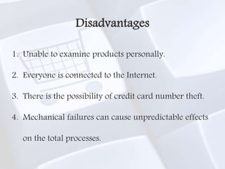 1. Unable to examine products personally.
2. Everyone is connected to the Internet.
3. There is the possibility of credit card number theft.
4. Mechanical failures can cause unpredictable effects
on the total processes.
Disadvantages
 