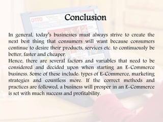 In general, today’s businesses must always strive to create the
next best thing that consumers will want because consumers
continue to desire their products, services etc. to continuously be
better, faster and cheaper.
Hence, there are several factors and variables that need to be
considered and decided upon when starting an E-Commerce
business. Some of these include: types of E-Commerce, marketing
strategies and countless more. If the correct methods and
practices are followed, a business will prosper in an E-Commerce
is set with much success and profitability.
Conclusion
 