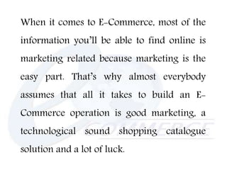 When it comes to E-Commerce, most of the
information you’ll be able to find online is
marketing related because marketing is the
easy part. That’s why almost everybody
assumes that all it takes to build an E-
Commerce operation is good marketing, a
technological sound shopping catalogue
solution and a lot of luck.
 