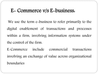 We use the term e-business to refer primarily to the
digital enablement of transactions and processes
within a firm, involving information systems under
the control of the firm.
E-Commerce include commercial transactions
involving an exchange of value across organizational
boundaries
E- Commerce v/s E-business:
 