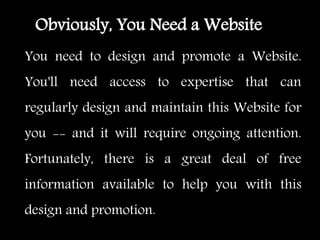 You need to design and promote a Website.
You'll need access to expertise that can
regularly design and maintain this Website for
you -- and it will require ongoing attention.
Fortunately, there is a great deal of free
information available to help you with this
design and promotion.
Obviously, You Need a Website
 