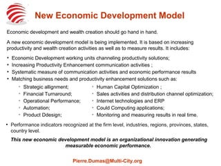 New Economic Development Model
Economic development and wealth creation should go hand in hand.
A new economic development model is being implemented. It is based on increasing
productivity and wealth creation activities as well as to measure results. It includes:
●
Economic Development working units channeling productivity solutions;
●
Increasing Productivity Enhancement communication activities ;
●
Systematic measure of communication activities and economic performance results
●
Matching business needs and productivity enhancement solutions such as:
➢
Strategic allignment;
➢
Financial Turnaround;
➢
Operational Performance;
➢
Automation;
➢
Product Ddesign;
➢
Human Capital Optimization ;
➢
Sales activities and distribution channel optimization;
➢
Internet technologies and ERP
➢
Could Computing applications;
➢
Monitoring and measuring results in real time.
●
Performance indicators recognized at the firm level, industries, regions, provinces, states,
country level.
This new economic development model is an organizational innovation generating
measurable economic performance.
Pierre.Dumas@Multi-City.org
 
