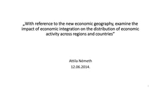 „With reference to the new economic geography, examine the
impact of economic integration on the distribution of economic
activity across regions and countries”
Attila Németh
12.06.2014.
1
 