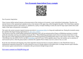 New Economic Imperialism Essay example
New Economic Imperialism
Those in power define national interests as the preservation of the existing set of economic, social, and political relationships. Therefore, the
national interest of the supranational capitalist society is the interests of the upper class, allied throughout the globe. The United States capitalist
class has proposed to preserve and extend U.S. capitalism by a policy of empire building to satisfy the need for large export markets that could
supply cheap inputs and guarantee consumption.
The road to the current economic imperial structure prevalent in international affairs is a long and complicated one. During the twentieth century
the capitalist elite began forming organizations in...show more content...
Top executives from the worlds leading multinational corporations meet with top national political figures at Bilderberg meetings to consider
jointly the immediate and long–term problems facing the West. "When Bilderberg participants reach a form of consensus about what is to be
done, they have at their disposal powerful transnational and national instruments for bringing about what it is they want to come to pass." (Sklar
158) Officials from the OECD, NATO, the IMF,World Bank, and GATT (now WTO) regularly attend. Since the members are in a position of
such executive power, when the group reaches a consensus the capitalist West is likely to act on it, more or less, as a unit.
By far the most dominant and intriguing wing of the imperialist structure has been its economic influences on the Third World. Early on
multinational corporation learned that "to assure themselves access to foreign markets on favorable terms, to arrange intricate export subsidies
and insurance against nationalization, to manipulate other governments through foreign aid and
Get more content on HelpWriting.net
 