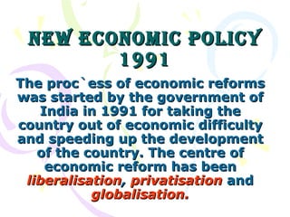 New Economic Policy 1991 The proc`ess of economic reforms was started by the government of India in 1991 for taking the country out of economic difficulty and speeding up the development of the country. The centre of economic reform has been  liberalisation ,  privatisation   and   globalisation. 