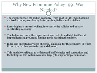 Why New Economic Policy 1991 Was 
Needed? 
 The independence-era Indian economy (from 1947 to 1991) was based on 
a mixed economy combining features of capitalism and socialism 
 Resulting in an inward-looking, interventionist policies and import-substituting 
economy 
 The Indian currency, the rupee, was inconvertible and high tariffs and 
import licensing prevented foreign goods reaching the market. 
 India also operated a system of central planning for the economy, in which 
firms required licenses to invest and develop. 
 This model contributed to widespread inefficiencies and corruption, and 
the failings of this system were due largely to its poor implementation. 
 