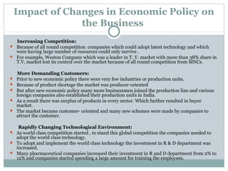 Impact of Changes in Economic Policy on 
the Business 
Increasing Competition: 
 Because of all round competition companies which could adopt latest technology and which 
were having large number of resources could only survive . 
 For example, Weston Company which was a leader in Т. V. market with more than 38% share in 
T.V. market lost its control over the market because of all round competition from MNCs. 
More Demanding Customers: 
 Prior to new economic policy there were very few industries or production units. 
 Because of product shortage the market was producer-oriented 
 But after new economic policy many more businessmen joined the production line and various 
foreign companies also established their production units in India. 
 As a result there was surplus of products in every sector. Which further resulted in buyer 
market. 
 The market became customer- oriented and many new schemes were made by companies to 
attract the customer. 
Rapidly Changing Technological Environment: 
 As world class competition started , to stand this global competition the companies needed to 
adopt the world class technology. 
 To adopt and implement the world class technology the investment in R & D department was 
increased. 
 Many pharmaceutical companies increased their investment in R and D department from 2% to 
12% and companies started spending a large amount for training the employees. 
 