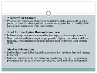 Necessity for Change: 
 Prior to 1991 business enterprises could follow stable policies for a long 
period of time but after 1991 the business enterprises had to modify their 
policies and operations from time to time. 
Need for Developing Human Resources: 
 Indian enterprises were managed by inadequately trained personnel’s. 
 New market conditions required people with higher competence skill and 
training. Hence Indian companies felt the need to develop their human 
skills. 
Market Orientation: 
 Earlier firms were following selling concept, i.e., produce first and then go 
to market 
 but now companies started following marketing concept, i.e., planning 
production on the basis of market research, need and want of customer. 
 