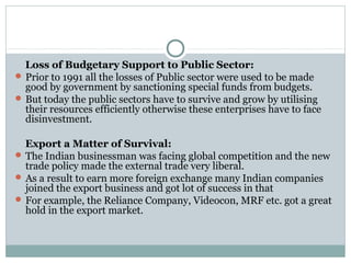 Loss of Budgetary Support to Public Sector: 
Prior to 1991 all the losses of Public sector were used to be made 
good by government by sanctioning special funds from budgets. 
But today the public sectors have to survive and grow by utilising 
their resources efficiently otherwise these enterprises have to face 
disinvestment. 
Export a Matter of Survival: 
The Indian businessman was facing global competition and the new 
trade policy made the external trade very liberal. 
As a result to earn more foreign exchange many Indian companies 
joined the export business and got lot of success in that 
For example, the Reliance Company, Videocon, MRF etc. got a great 
hold in the export market. 
 
