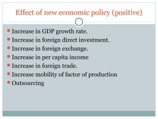 Effect of new economic policy (positive) 
Increase in GDP growth rate. 
Increase in foreign direct investment. 
Increase in foreign exchange. 
Increase in per capita income 
Increase in foreign trade. 
Increase mobility of factor of production 
Outsourcing 
 